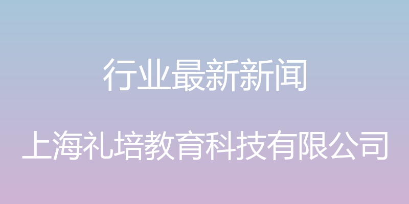 行业最新新闻 - 上海礼培教育科技有限公司